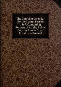 The Coursing Calendar for the Spring Season 1867, Containing Returns of All the Public Courses Run in Great Britain and Ireland.