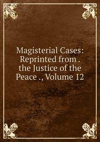 Magisterial Cases: Reprinted from . the Justice of the Peace ., Volume 12
