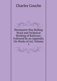 Permanent Way Rolling Stock and Technical Working of Railways: Followed by an Appendix On Works of Art, Volume 1