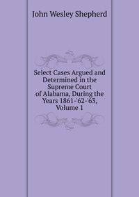 Select Cases Argued and Determined in the Supreme Court of Alabama, During the Years 1861-'62-'63, Volume 1