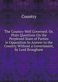 The Country Well Governed: Or, Plain Questions On the Perplexed State of Parties in Opposition In Answer to the Country Without a Government, by Lord Brougham.