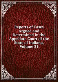 Reports of Cases Argued and Determined in the Appellate Court of the State of Indiana, Volume 31