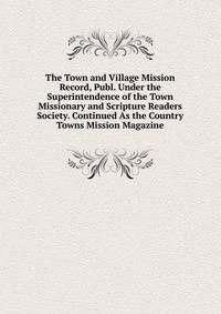 The Town and Village Mission Record, Publ. Under the Superintendence of the Town Missionary and Scripture Readers Society. Continued As the Country Towns Mission Magazine