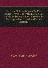 Oeuvres Philosophiques Du Pere Andre .: Avee Une Introduction Sur Sa Vie Et Ses Ouvrages. Tiree De Sa Correspondance Inedite (French Edition)
