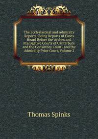 The Ecclesiastical and Admiralty Reports: Being Reports of Cases Heard Before the Arches and Prerogative Courts of Canterbury and the Consistory Court . and the Admiralty Prize Court, Volume 2