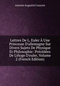 Lettres De L. Euler ? Une Princesse D'allemagne Sur Divers Sujets De Physique Et Philosophie: Pr?c?d?es De L'?loge D'euler, Volume 2 (French Edition)
