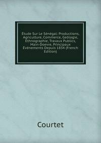 Etude Sur Le Senegal: Productions, Agriculture, Commerce, Geologie, Ethnographie, Travaux Publics, Main-Doevre, Principaux Evenements Depuis 1834 (French Edition)