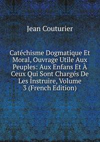 Catechisme Dogmatique Et Moral, Ouvrage Utile Aux Peuples: Aux Enfans Et A Ceux Qui Sont Charges De Les Instruire, Volume 3 (French Edition)