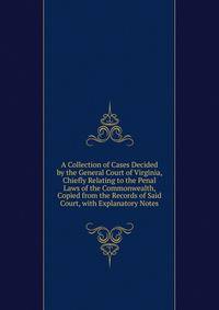 A Collection of Cases Decided by the General Court of Virginia, Chiefly Relating to the Penal Laws of the Commonwealth, Copied from the Records of Said Court, with Explanatory Notes