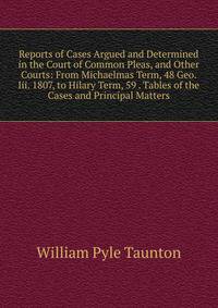 Reports of Cases Argued and Determined in the Court of Common Pleas, and Other Courts: From Michaelmas Term, 48 Geo. Iii. 1807, to Hilary Term, 59 . Tables of the Cases and Principal Matters