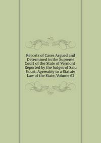 Reports of Cases Argued and Determined in the Supreme Court of the State of Vermont: Reported by the Judges of Said Court, Agreeably to a Statute Law of the State, Volume 62