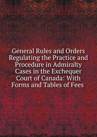 General Rules and Orders Regulating the Practice and Procedure in Admiralty Cases in the Exchequer Court of Canada: With Forms and Tables of Fees .