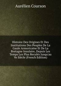 Histoire Des Origines Et Des Institutions Des Peuples De La Gaule Armoricaine Et De La Bretagne Insulaire, Depuis Les Temps Les Plus Recul?s Jusqu'au Ve Si?cle (French Edition)