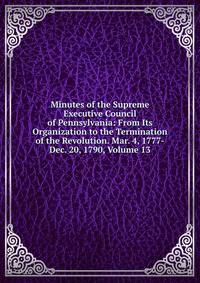Minutes of the Supreme Executive Council of Pennsylvania: From Its Organization to the Termination of the Revolution. Mar. 4, 1777-Dec. 20, 1790, Volume 13