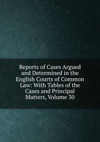 Reports of Cases Argued and Determined in the English Courts of Common Law: With Tables of the Cases and Principal Matters, Volume 30