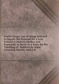 Useful Drugs: List of Drugs Selected to Supply the Demand for a Less Extensive Materia Medica and Especially to Serve As a Basis for the Teaching of . Subjects by State Licensing Boards, with a B