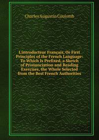 L'introducteur Fran?ais, Or First Principles of the French Language: To Which Is Prefixed, a Sketch of Pronunciation and Reading Exercises, the Whole Selected from the Best French Authorities