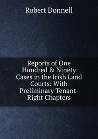 Reports of One Hundred &amp; Ninety Cases in the Irish Land Courts: With Preliminary Tenant-Right Chapters