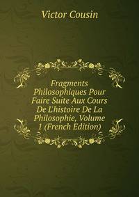 Fragments Philosophiques Pour Faire Suite Aux Cours De L'histoire De La Philosophie, Volume 1 (French Edition)