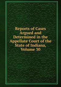 Reports of Cases Argued and Determined in the Appellate Court of the State of Indiana, Volume 30