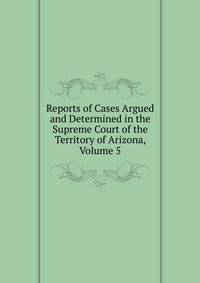 Reports of Cases Argued and Determined in the Supreme Court of the Territory of Arizona, Volume 5
