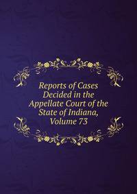 Reports of Cases Decided in the Appellate Court of the State of Indiana, Volume 73