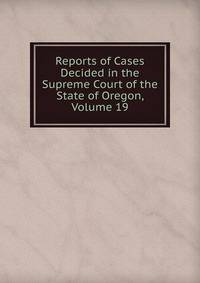 Reports of Cases Decided in the Supreme Court of the State of Oregon, Volume 19