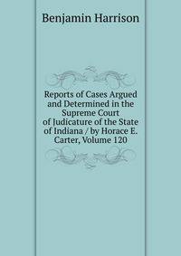 Reports of Cases Argued and Determined in the Supreme Court of Judicature of the State of Indiana / by Horace E. Carter, Volume 120
