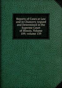 Reports of Cases at Law and in Chancery Argued and Determined in the Supreme Court of Illinois, Volume 109; volume 139