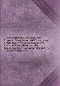 The Ecclesiastical and Admiralty Reports: Being Reports of Cases Heard Before the Arches and Prerogative Courts of Canterbury and the Consistory Court . of Admiralty and the Admiralty Prize Court