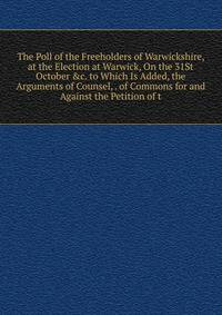 The Poll of the Freeholders of Warwickshire, at the Election at Warwick, On the 31St October &amp;c. to Which Is Added, the Arguments of Counsel, . of Commons for and Against the Petition of t