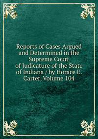 Reports of Cases Argued and Determined in the Supreme Court of Judicature of the State of Indiana / by Horace E. Carter, Volume 104