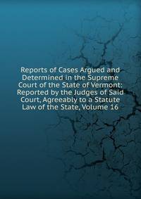 Reports of Cases Argued and Determined in the Supreme Court of the State of Vermont: Reported by the Judges of Said Court, Agreeably to a Statute Law of the State, Volume 16