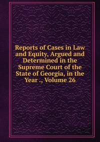 Reports of Cases in Law and Equity, Argued and Determined in the Supreme Court of the State of Georgia, in the Year ., Volume 26