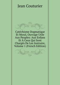 Catechisme Dogmatique Et Moral, Ouvrage Utile Aux Peuples: Aux Enfans Et A Ceux Qui Sont Charges De Les Instruire, Volume 1 (French Edition)
