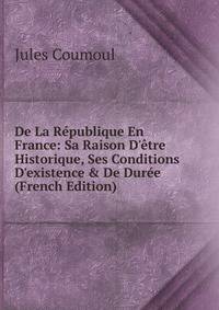 De La R?publique En France: Sa Raison D'?tre Historique, Ses Conditions D'existence &amp; De Dur?e (French Edition)