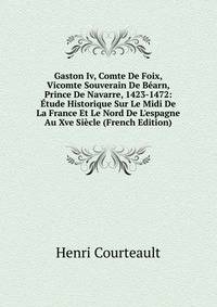 Gaston Iv, Comte De Foix, Vicomte Souverain De B?arn, Prince De Navarre, 1423-1472: ?tude Historique Sur Le Midi De La France Et Le Nord De L'espagne Au Xve Si?cle (French Edition)