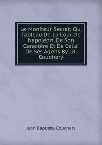 Le Moniteur Secret; Ou, Tableau De La Cour De Napoleon, De Son Caractere Et De Celui De Ses Agens By J.B. Couchery.