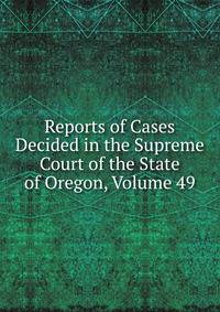 Reports of Cases Decided in the Supreme Court of the State of Oregon, Volume 49
