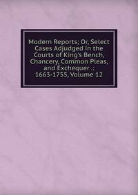 Modern Reports; Or, Select Cases Adjudged in the Courts of King's Bench, Chancery, Common Pleas, and Exchequer .: 1663-1755, Volume 12