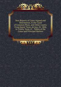 New Reports of Cases Argued and Determined, in the Court of Common Pleas, and Other Courts: From Easter Term, 44 Geo. Iii. 1804, to Trinity Term, 47 . Tables of the Cases and Principal Matters