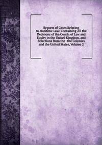 Reports of Cases Relating to Maritime Law: Containing All the Decisions of the Courts of Law and Equity in the United Kingdom, and Selections from the . the Colonies and the United States, Volume 2