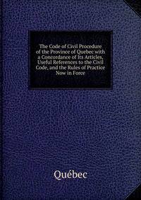 The Code of Civil Procedure of the Province of Quebec with a Concordance of Its Articles, Useful References to the Civil Code, and the Rules of Practice Now in Force