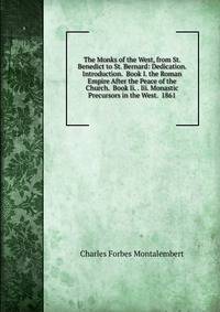 The Monks of the West, from St. Benedict to St. Bernard: Dedication. Introduction. Book I. the Roman Empire After the Peace of the Church. Book Ii. . Iii. Monastic Precursors in the West. 1861