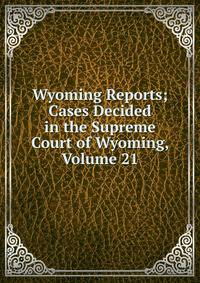 Wyoming Reports; Cases Decided in the Supreme Court of Wyoming, Volume 21