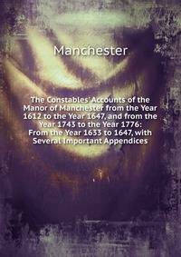 The Constables' Accounts of the Manor of Manchester from the Year 1612 to the Year 1647, and from the Year 1743 to the Year 1776: From the Year 1633 to 1647, with Several Important Appendices
