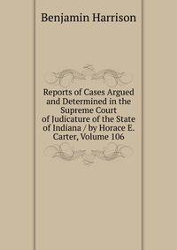 Reports of Cases Argued and Determined in the Supreme Court of Judicature of the State of Indiana / by Horace E. Carter, Volume 106