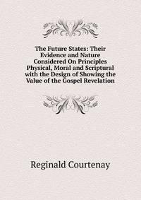 The Future States: Their Evidence and Nature Considered On Principles Physical, Moral and Scriptural with the Design of Showing the Value of the Gospel Revelation