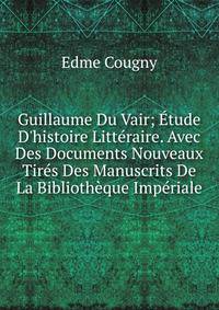 Guillaume Du Vair; ?tude D'histoire Litt?raire. Avec Des Documents Nouveaux Tir?s Des Manuscrits De La Biblioth?que Imp?riale
