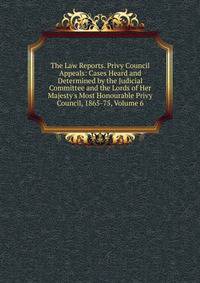 The Law Reports. Privy Council Appeals: Cases Heard and Determined by the Judicial Committee and the Lords of Her Majesty's Most Honourable Privy Council, 1865-75, Volume 6
